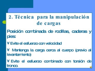 2. Técnica  para la manipulación de cargas Posición combinada de rodillas, caderas y pies: Evite el esfuerzo con velocidad Mantenga la carga cerca al cuerpo (previo al levantamiento) Evite el esfuerzo combinado con torsión de tronco . 