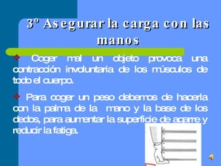 3º Asegurar la carga con las manos Coger mal un objeto provoca una contracción involuntaria de los músculos de todo el cuerpo. Para coger un peso debemos de hacerla con la palma de la  mano y la base de los dedos, para aumentar la superficie de agarre y reducir la fatiga. 