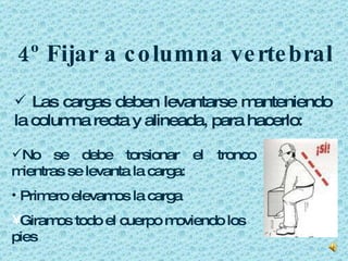 4º Fijar a columna vertebral Las cargas deben levantarse manteniendo la columna recta y alineada, para hacerlo: No se debe torsionar el tronco mientras se levanta la carga: Primero elevamos la carga Giramos todo el cuerpo moviendo los pies  