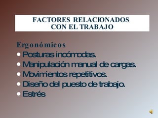 FACTORES RELACIONADOS  CON EL TRABAJO Ergonómicos Posturas incómodas. Manipulación manual de cargas. Movimientos repetitivos. Diseño del puesto de trabajo. Estrés 