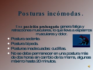 Posturas incómodas. Una  posición prolongada   genera fatiga y retracciones musculares, lo que lleva a espasmos musculares y dolor . Postura sedente. Postura bípeda. Posturas inadecuadas: cuclillas. No se debe permanecer en una postura más de dos horas sin cambio de la misma, algunas máximo hasta 20 minutos. 