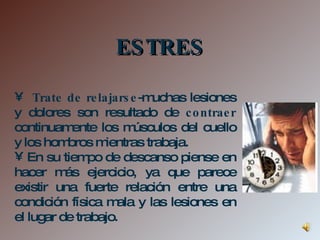 Trate de relajarse -muchas lesiones y dolores son resultado de  contraer  continuamente los músculos del cuello y los hombros mientras trabaja.  En su tiempo de descanso piense en hacer más ejercicio, ya que parece existir una fuerte relación entre una condición física mala y las lesiones en el lugar de trabajo.  ESTRES 