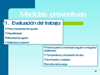 Medidas  preventivas 1.  Evaluación del trabajo:  Peso (necesidad de ayuda)  Repetitividad Dificultad de agarre Distancia a recorrer Terreno plano o inclinado (regular o irregular)/ obstáculos Temperatura y circulación de aire Iluminación y espacio Tamaño de la carga 