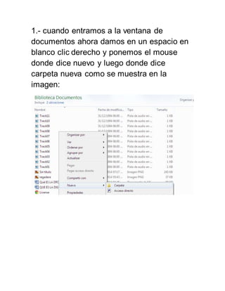 1.- cuando entramos a la ventana de 
documentos ahora damos en un espacio en 
blanco clic derecho y ponemos el mouse 
donde dice nuevo y luego donde dice 
carpeta nueva como se muestra en la 
imagen: 
 