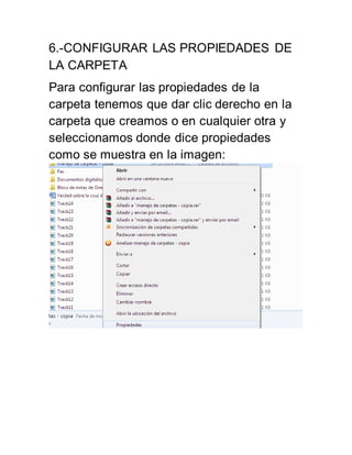 6.-CONFIGURAR LAS PROPIEDADES DE 
LA CARPETA 
Para configurar las propiedades de la 
carpeta tenemos que dar clic derecho en la 
carpeta que creamos o en cualquier otra y 
seleccionamos donde dice propiedades 
como se muestra en la imagen: 
 