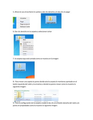 5.-Ahora te vas al escritorio le vuelves a dar clic derecho y le das clic en pegar
6.-Dar clic derecho en la carpeta y seleccionar cortar
7.-la carpeta taya está cortada como se muestra en la imagen
8.- Para mover una capeta te pones donde esta la carpeta le mantienes apretado en el botón izquierdo del ratón y la arrastras a donde la quieres mover como lo muestra la siguiente imagen:
9.- Para la configuración de la carpeta creada le das clic en el botón derecho del ratón y le pones en propiedades como lo muestra la siguiente imagen: