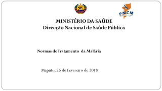 MINISTÉRIO DA SAÚDE
Direcção Nacional de Saúde Pública
Normas deTratamento da Malária
Maputo, 26 de Fevereiro de 2018
 