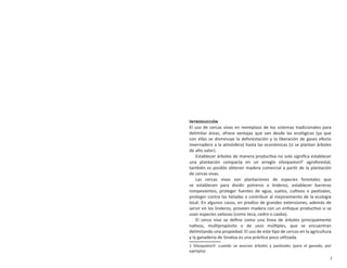 7
Establecimiento y manejo de cercas vivas en el sur de Sinaloa
INTRODUCCIÓN
El uso de cercas vivas en reemplazo de los sistemas tradicionales para
delimitar áreas, ofrece ventajas que van desde las ecológicas (ya que
con ellas se disminuye la deforestación y la liberación de gases efecto
invernadero a la atmósfera) hasta las económicas (si se plantan árboles
de alto valor).
Establecer árboles de manera productiva no solo signiﬁca establecer
una plantación compacta en un arreglo silvopastoril1
agroforestal,
también es posible obtener madera comercial a partir de la plantación
de cercas vivas.
Las cercas vivas son plantaciones de especies forestales que
se establecen para dividir potreros o linderos, establecer barreras
rompevientos, proteger fuentes de agua, suelos, cultivos o pastizales,
proteger contra las heladas o contribuir al mejoramiento de la ecología
local. En algunos casos, en predios de grandes extensiones, además de
servir en los linderos, proveen madera con un enfoque productivo si se
usan especies valiosas (como teca, cedro o caoba).
El cerco vivo se deﬁne como una línea de árboles principalmente
nativos, multipropósito o de usos múltiples, que se encuentran
delimitando una propiedad. El uso de este tipo de cercos en la agricultura
y la ganadería de Sinaloa es una práctica poco utilizada.
1 Silvopastoril: cuando se asocian árboles y pastizales (para el ganado, por
ejemplo).
 