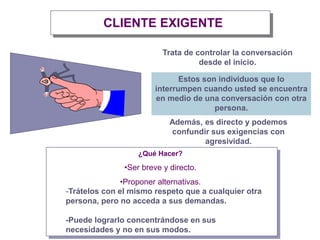 CLIENTE EXIGENTE
Trata de controlar la conversación
desde el inicio.
¿Qué Hacer?
•Ser breve y directo.
•Proponer alternativas.
Además, es directo y podemos
confundir sus exigencias con
agresividad.
Estos son individuos que lo
interrumpen cuando usted se encuentra
en medio de una conversación con otra
persona.
-Trátelos con el mismo respeto que a cualquier otra
persona, pero no acceda a sus demandas.
-Puede lograrlo concentrándose en sus
necesidades y no en sus modos.
 