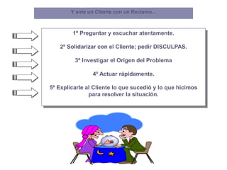 1º Preguntar y escuchar atentamente.
2º Solidarizar con el Cliente; pedir DISCULPAS.
3º Investigar el Origen del Problema
4º Actuar rápidamente.
5º Explicarle al Cliente lo que sucedió y lo que hicimos
para resolver la situación.
Y ante un Cliente con un Reclamo...
 