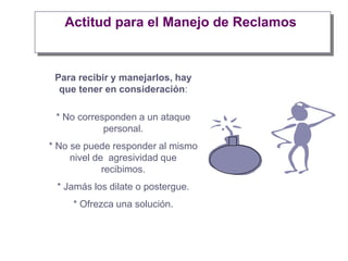 Actitud para el Manejo de Reclamos
Para recibir y manejarlos, hay
que tener en consideración:
* No corresponden a un ataque
personal.
* No se puede responder al mismo
nivel de agresividad que
recibimos.
* Jamás los dilate o postergue.
* Ofrezca una solución.
 