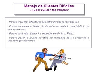 Manejo de Clientes Difíciles
.. ¿y por qué son tan difíciles?
• Porque presentan dificultades de control durante la conversación.
• Porque aumentan el tiempo de duración del contacto, sea telefónico o
sea cara a cara.
• Porque nos invitan (tientan) a responder en el mismo Plano.
• Porque ponen a prueba nuestros conocimientos de los productos o
servicios que ofrecemos.
 