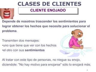 4
Depende de nosotros trascender los sentimientos para
lograr obtener los hechos que necesite para solucionar el
problema.
Transmiten dos mensajes:
•uno que tiene que ver con los hechos
•el otro con sus sentimientos
Al tratar con este tipo de personas, no niegue su enojo,
diciendole: "No hay motivo para enojarse" sólo lo enojará más.
CLASES DE CLIENTES
CLIENTE ENOJADO
 