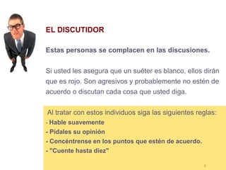 6
EL DISCUTIDOR
Estas personas se complacen en las discusiones.
Si usted les asegura que un suéter es blanco, ellos dirán
que es rojo. Son agresivos y probablemente no estén de
acuerdo o discutan cada cosa que usted diga.
Al tratar con estos individuos siga las siguientes reglas:
- Hable suavemente
- Pídales su opinión
- Concéntrense en los puntos que estén de acuerdo.
- "Cuente hasta diez"
 