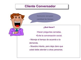 Cliente Conversador
¿Qué Hacer?
•Hacer preguntas cerradas.
•Evite la conversación social.
Consume una gran
cantidad de tiempo.
- Maneje el tiempo de acuerdo a la
demanda.
- Muestre interés, pero deje claro que
usted debe atender a otras personas.
 