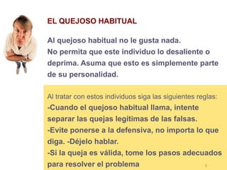 8
EL QUEJOSO HABITUAL
Al quejoso habitual no le gusta nada.
No permita que este individuo lo desaliente o
deprima. Asuma que esto es simplemente parte
de su personalidad.
Al tratar con estos individuos siga las siguientes reglas:
-Cuando el quejoso habitual llama, intente
separar las quejas legítimas de las falsas.
-Evite ponerse a la defensiva, no importa lo que
diga. -Déjelo hablar.
-Si la queja es válida, tome los pasos adecuados
para resolver el problema
 
