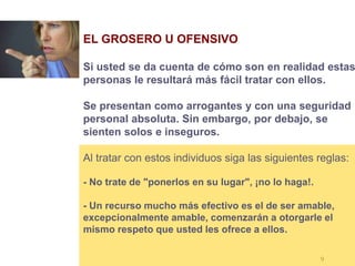9
EL GROSERO U OFENSIVO
Si usted se da cuenta de cómo son en realidad estas
personas le resultará más fácil tratar con ellos.
Se presentan como arrogantes y con una seguridad
personal absoluta. Sin embargo, por debajo, se
sienten solos e inseguros.
Al tratar con estos individuos siga las siguientes reglas:
- No trate de "ponerlos en su lugar", ¡no lo haga!.
- Un recurso mucho más efectivo es el de ser amable,
excepcionalmente amable, comenzarán a otorgarle el
mismo respeto que usted les ofrece a ellos.
 