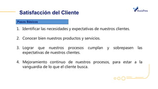 Satisfacción del Cliente
1. Identificar las necesidades y expectativas de nuestros clientes.
2. Conocer bien nuestros productos y servicios.
3. Lograr que nuestros procesos cumplan y sobrepasen las
expectativas de nuestros clientes.
4. Mejoramiento continuo de nuestros procesos, para estar a la
vanguardia de lo que el cliente busca.
Pasos Básicos
 