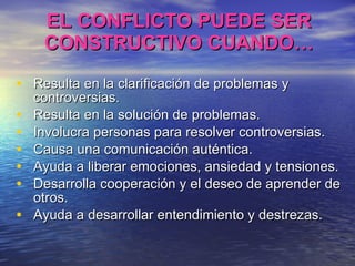EL CONFLICTO PUEDE SER CONSTRUCTIVO CUANDO… Resulta en la clarificación de problemas y controversias. Resulta en la solución de problemas. Involucra personas para resolver controversias. Causa una comunicación auténtica. Ayuda a liberar emociones, ansiedad y tensiones. Desarrolla cooperación y el deseo de aprender de otros. Ayuda a desarrollar entendimiento y destrezas. 
