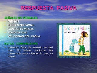 RESPUESTA  PASIVA SEÑALES NO VERBALES GESTOS . EXPRESION FACIAL CONTACTO VISUAL TONO DE VOZ VELOCIDAD DEL HABLA ESTILO  COMUNICATIVO Indirecto. Estar de acuerdo en casi todo. No hablar. Vacilante. No interrumpir para obtener lo que se desee. 