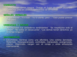 CONDUCTA Temeroso de tomar riesgos. Quejas en lugar de tomar acciones. Humillarse ante los deseos y demandas de los demás SEÑALES  VERBALES “ Si solamente”, “Yo trato”. “Yo lo siento, pero ...””Esto puede parecer tanto pero” CREENCIAS  Y  DICHOS “ No expreses tus verdaderos sentimientos”. “Se respetuoso todo el tiempo”. “No estés en desacuerdo”. “Los demás tienen derechos, yo no tengo ninguno” SENTIMIENTOS Escondidos. Sentirse como una alfombra. Una victima derrotada. Resentido. Desesperanzado, controlado, manipulado, avergonzado, inferior. Deprimido, cargan con el coraje y otras emociones internamente. 