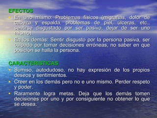 EFECTOS En uno mismo: Problemas físicos (migrañas, dolor de cabeza y espalda, problemas de piel, úlceras, etc., sentirse disgustado por ser pasivo, dejar de ser uno mismo). En los demás: Sentir disgusto por la persona pasiva, ser culpado por tomar decisiones erróneas, no saber en que posición se halla la persona. CARACTERISTICAS Sumiso, autodudoso, no hay expresión de los propios deseos y sentimientos. Creer en los demás pero no e uno mismo. Perder respeto y poder. Raramente logra metas. Deja que los demás tomen decisiones por uno y por consiguiente no obtener lo que se desea. 