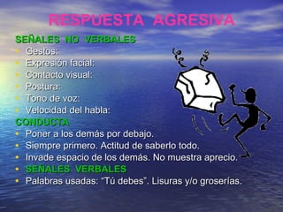 SEÑALES  NO  VERBALES Gestos:  Expresión facial:  Contacto visual:  Postura:  Tono de voz:  Velocidad del habla: CONDUCTA Poner a los demás por debajo. Siempre primero. Actitud de saberlo todo. Invade espacio de los demás. No muestra aprecio. SEÑALES  VERBALES Palabras usadas: “Tú debes”. Lisuras y/o groserías. RESPUESTA  AGRESIVA 