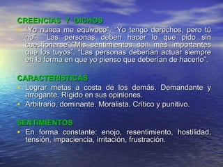 CREENCIAS  Y  DICHOS “ Yo nunca me equivoco”. “Yo tengo derechos, pero tú no”. “Las personas deben hacer lo que pido sin cuestionarse”.”Mis sentimientos son más importantes que los tuyos”. “Las personas deberían actuar siempre en la forma en que yo pienso que deberían de hacerlo”. CARACTERISTICAS Lograr metas a costa de los demás. Demandante y arrogante. Rígido en sus opiniones. Arbitrario, dominante. Moralista. Crítico y punitivo. SENTIMIENTOS En forma constante: enojo, resentimiento, hostilidad, tensión, impaciencia, irritación, frustración. 