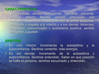 CARACTERISTICAS No moralista, olvida, comprende, tolerante, paciente, decidido, abierto, flexible, versátil, entusiasta, con confianza, observa la conducta en vez de poner etiquetas. Se acepta y respeta a sí mismo y a los demás. Amoroso, compasivo, autoconcepto y autoestima positiva, sentido del humor, juguetón. EFECTOS En uno mismo: Incrementa la autoestima y la autoconfianza. Sentirse contento, más energía. En los demás: Incremento de la autoestima y autoconfianza. Sentirse entendido. Saber en que posición se halla la persona, sentirse escuchado y entendido. 