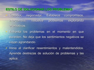 ESTILO DE SOLUCIONAR LOS PROBLEMAS Ganador, negociador. Establece compromisos, intercambia, resuelve problemas explorando alternativas. Enfrenta los problemas en el momento en que suceden. No deja que los sentimientos negativos se vayan agrandando. Inicia al clarificar resentimientos y malentendidos. Aprende destrezas de solución de problemas y las aplica. 