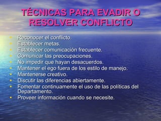 TÉCNICAS PARA EVADIR O RESOLVER CONFLICTO Reconocer el conflicto. Establecer metas. Establecer comunicación frecuente. Comunicar las preocupaciones. No impedir que hayan desacuerdos. Mantener el ego fuera de los estilo de manejo. Mantenerse creativo. Discutir las diferencias abiertamente. Fomentar continuamente el uso de las políticas del Departamento. Proveer información cuando se necesite. 