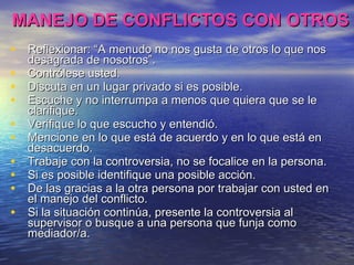 MANEJO DE CONFLICTOS CON OTROS Reflexionar: “A menudo no nos gusta de otros lo que nos desagrada de nosotros”. Contrólese usted. Discuta en un lugar privado si es posible. Escuche y no interrumpa a menos que quiera que se le clarifique. Verifique lo que escucho y entendió. Mencione en lo que está de acuerdo y en lo que está en desacuerdo. Trabaje con la controversia, no se focalice en la persona. Si es posible identifique una posible acción. De las gracias a la otra persona por trabajar con usted en el manejo del conflicto. Si la situación continúa, presente la controversia al supervisor o busque a una persona que funja como mediador/a. 