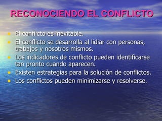 RECONOCIENDO EL CONFLICTO El conflicto es inevitable. El conflicto se desarrolla al lidiar con personas, trabajos y nosotros mismos. Los indicadores de conflicto pueden identificarse tan pronto cuando aparecen. Existen estrategias para la solución de conflictos. Los conflictos pueden minimizarse y resolverse. 