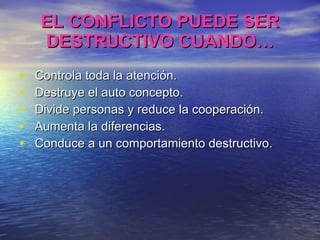 EL CONFLICTO PUEDE SER DESTRUCTIVO CUANDO… Controla toda la atención. Destruye el auto concepto. Divide personas y reduce la cooperación. Aumenta la diferencias. Conduce a un comportamiento destructivo. 
