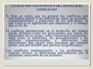 Si bien es cierto que en general los conflictos son inevitables debido a las diferencias entre las actitudes, comportamientos y relaciones de los individuos, lo que varía es el significado que adquieren y el manejo que se les da. El conflicto interpersonal en el desarrollo del trabajo puede definirse como los desacuerdos que tienen los integrantes de un grupo, sobre cuestiones sustanciales, tales como la estructura, los procedimientos y las políticas organizacionales y diferencias más emocionales que surgen entre personas que trabajan juntas, aun por detalles que parecen insignificantes. Los conflictos interpersonales y los problemas de carácter técnico se diferencian precisamente por el contenido emocional de los primeros. ¿ CUÁLES SON LOS ESTILOS PARA MANEJAR EL CONFLICTO? 