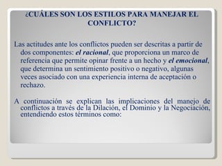 Las actitudes ante los conflictos pueden ser descritas a partir de dos componentes:  el racional , que proporciona un marco de referencia que permite opinar frente a un hecho y  el emocional , que determina un sentimiento positivo o negativo, algunas veces asociado con una experiencia interna de aceptación o rechazo. A continuación se explican las implicaciones del manejo de conflictos a través de la Dilación, el Dominio y la Negociación, entendiendo estos términos como: ¿ CUÁLES SON LOS ESTILOS PARA MANEJAR EL CONFLICTO? 