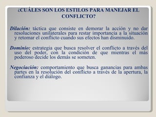 Dilación:  táctica que consiste en demorar la acción y no dar resoluciones unilaterales para restar importancia a la situación y retomar el conflicto cuando sus efectos han disminuido. Dominio:  estrategia que busca resolver el conflicto a través del uso del poder, con la condición de que mientras el más poderoso decide los demás se someten. Negociación:  comportamiento que busca ganancias para ambas partes en la resolución del conflicto a través de la apertura, la confianza y el diálogo. ¿ CUÁLES SON LOS ESTILOS PARA MANEJAR EL CONFLICTO? 
