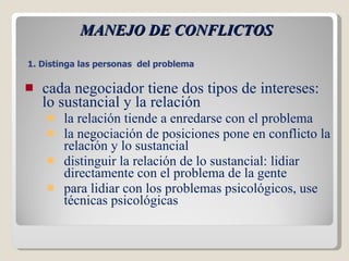 MANEJO DE CONFLICTOS cada negociador tiene dos tipos de intereses: lo sustancial y la relación la relación tiende a enredarse con el problema la negociación de posiciones pone en conflicto la relación y lo sustancial distinguir la relación de lo sustancial: lidiar directamente con el problema de la gente para lidiar con los problemas psicológicos, use técnicas psicológicas 1. Distinga las personas  del problema  