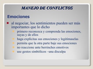 MANEJO DE CONFLICTOS al negociar, los sentimientos pueden ser más importantes que lo dicho primero reconozca y comprenda las emociones, suyas y de ellos  haga explícitas sus emociones y legitímaselas permita que la otra parte baje sus emociones no reaccione ante berrinches emotivos  use gestos simbólicos –una disculpa  Emociones 