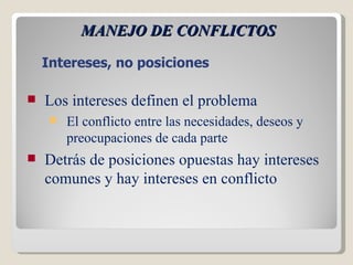 MANEJO DE CONFLICTOS Los intereses definen el problema El conflicto entre las necesidades, deseos y preocupaciones de cada parte Detrás de posiciones opuestas hay intereses comunes y hay intereses en conflicto Intereses, no posiciones 