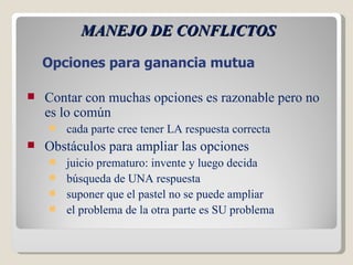 MANEJO DE CONFLICTOS Contar con muchas opciones es razonable pero no es lo común cada parte cree tener LA respuesta correcta Obstáculos para ampliar las opciones juicio prematuro: invente y luego decida búsqueda de UNA respuesta suponer que el pastel no se puede ampliar el problema de la otra parte es SU problema Opciones para ganancia mutua 