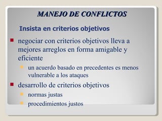 MANEJO DE CONFLICTOS Insista en criterios objetivos negociar con criterios objetivos lleva a mejores arreglos en forma amigable y eficiente un acuerdo basado en precedentes es menos vulnerable a los ataques desarrollo de criterios objetivos normas justas procedimientos justos 