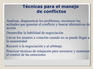 Técnicas para el manejo  de conflictos Analizar, diagnosticar los problemas, reconocer las actitudes que generan el conflicto y buscar alternativas de acción Desarrollar la habilidad de negociación Llevar los asuntos a votación cuando no se puede llegar a la unanimidad Recurrir a la negociación y al arbitraje Practicar técnicas de relajación para serenarse y mantener el control de las emociones 