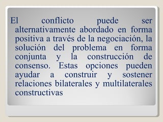El conflicto puede ser alternativamente abordado en forma positiva a través de la negociación, la solución del problema en forma conjunta y la construcción de consenso. Estas opciones pueden ayudar a construir y sostener relaciones bilaterales y multilaterales constructivas 