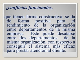 ¿ conflictos funcionales . que tienen forma constructiva.  se da de forma positiva para el rendimiento de la organización entre departamentos de la misma empresa.  Este puede desatarse entre dos departamentos  de la misma organización, con respecto a conseguir el sistema más eficaz para prestar atención al cliente. 