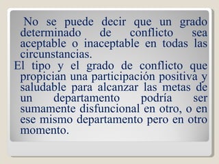 No se puede decir que un grado determinado de conflicto sea aceptable o inaceptable en todas las circunstancias.  El tipo y el grado de conflicto que propician una participación positiva y saludable para alcanzar las metas de un departamento podría ser sumamente disfuncional en otro, o en ese mismo departamento pero en otro momento. 
