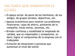 • El apoyo social: de parte de los familiares, de los
  amigos, de grupos sociales, deportivos, etc.
• Apoyos económicos para resolver sus problemas
  financieros: cajas de ahorro, préstamos de la
  compañía, horas extras, ascensos, etc.
• Brindar confianza y estabilidad al empleado de
  calidad, que es responsable y competente, es
  decir, lograr el compromiso de la empresa con el
  trabajador.
• Evitación de situaciones o personas que
  aumentan el nivel del estrés
 