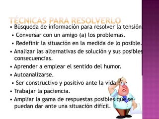 • Búsqueda de información para resolver la tensión.
 • Conversar con un amigo (a) los problemas.
 • Redefinir la situación en la medida de lo posible.
• Analizar las alternativas de solución y sus posibles
  consecuencias.
• Aprender a emplear el sentido del humor.
• Autoanalizarse.
 • Ser constructivo y positivo ante la vida
• Trabajar la paciencia.
• Ampliar la gama de respuestas posibles que se
  puedan dar ante una situación difícil.
 