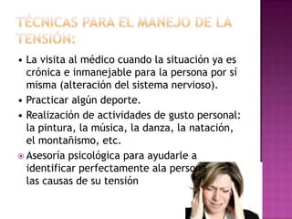 • La visita al médico cuando la situación ya es
  crónica e inmanejable para la persona por sí
  misma (alteración del sistema nervioso).
• Practicar algún deporte.
• Realización de actividades de gusto personal:
  la pintura, la música, la danza, la natación,
  el montañismo, etc.
 Asesoría psicológica para ayudarle a
  identificar perfectamente ala persona
  las causas de su tensión
 
