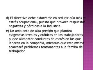 d) El directivo debe esforzarse en reducir aún más el
  estrés ocupacional, puesto que provoca respuestas
  negativas y pérdidas a la industria.
e) Un ambiente de alta presión que plantea
  exigencias irreales y crónicas en los trabajadores
  puede alimentar conductas de estrés en los que
  laboran en la compañía, mientras que esto mismo
  acarreará problemas tensionantes a la familia del
  trabajador.
 